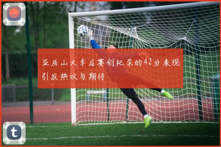 亚历山大季后赛创纪录的42分表现引发热议与期待