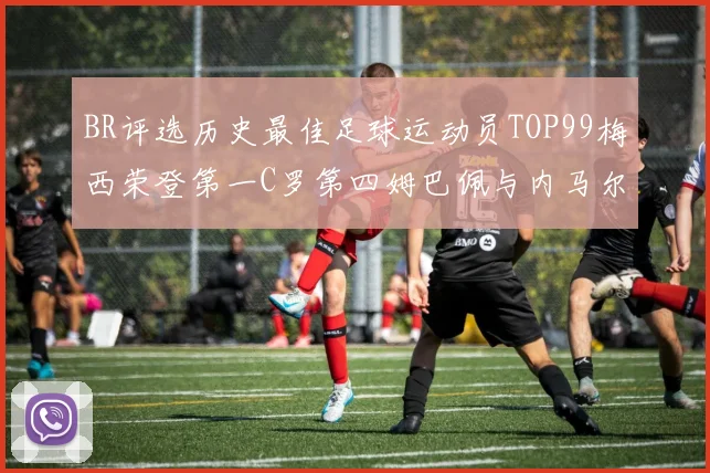 BR评选历史最佳足球运动员TOP99梅西荣登第一C罗第四姆巴佩与内马尔排名解析