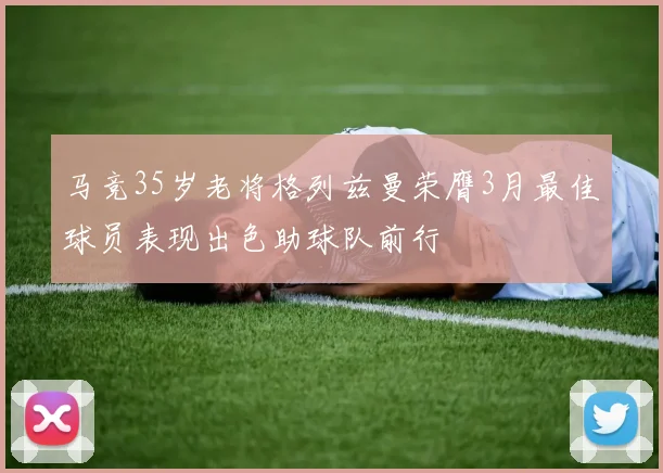 马竞35岁老将格列兹曼荣膺3月最佳球员表现出色助球队前行