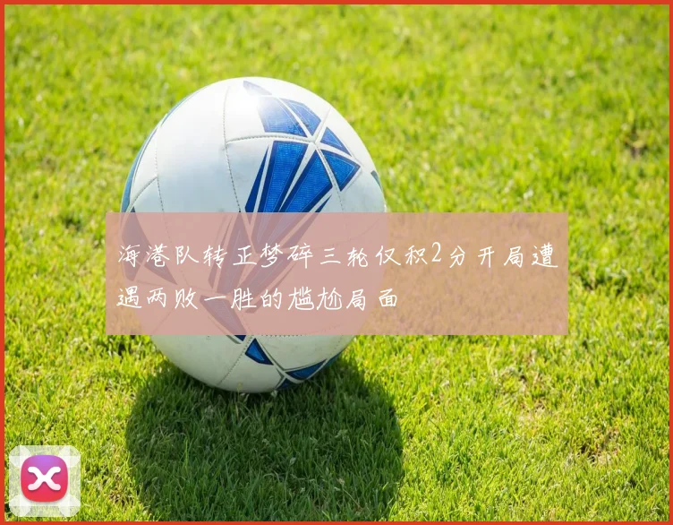 海港队转正梦碎三轮仅积2分开局遭遇两败一胜的尴尬局面