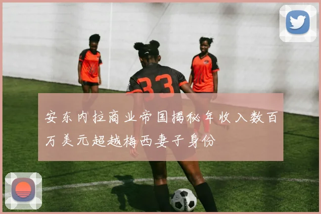 安东内拉商业帝国揭秘年收入数百万美元超越梅西妻子身份