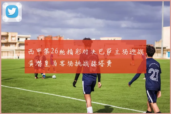 西甲第26轮精彩对决巴萨主场迎战黄潜皇马客场挑战赫塔费