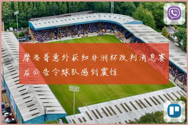 摩洛哥意外获知非洲杯改判消息赛后公告令球队感到震惊