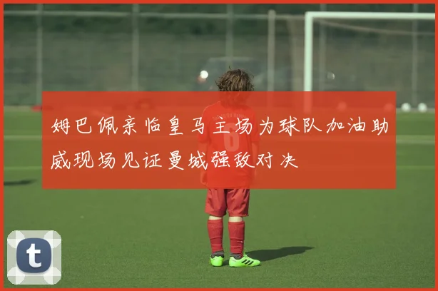 姆巴佩亲临皇马主场为球队加油助威现场见证曼城强敌对决