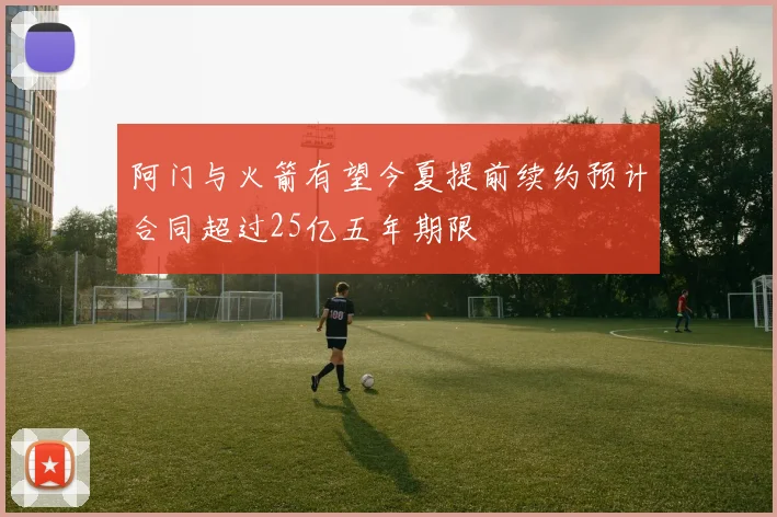 阿门与火箭有望今夏提前续约预计合同超过25亿五年期限