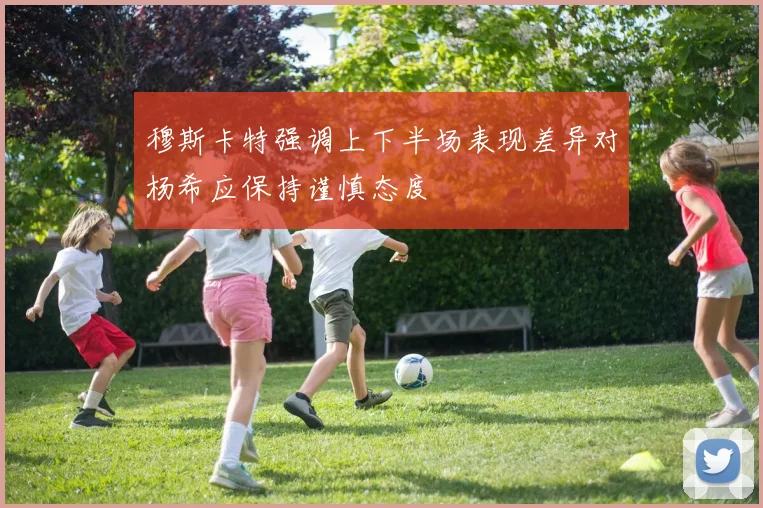 穆斯卡特强调上下半场表现差异对杨希应保持谨慎态度