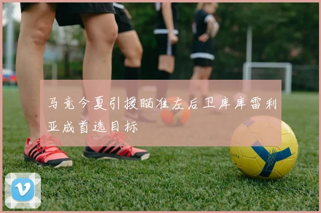 马竞今夏引援瞄准左后卫库库雷利亚成首选目标