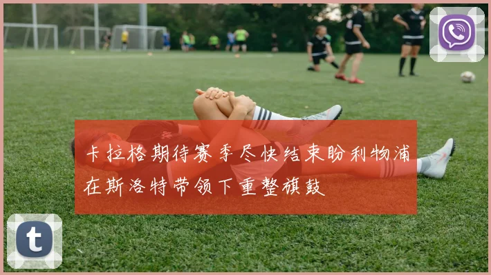 卡拉格期待赛季尽快结束盼利物浦在斯洛特带领下重整旗鼓
