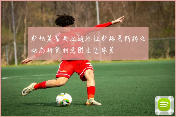 斯帕莱蒂关注道格拉斯路易斯转会动态科莫利意图出售球员
