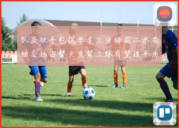 队友联手包揽单季三分榜前二水花组合独占鳌头克弩三球有望追平历史纪录