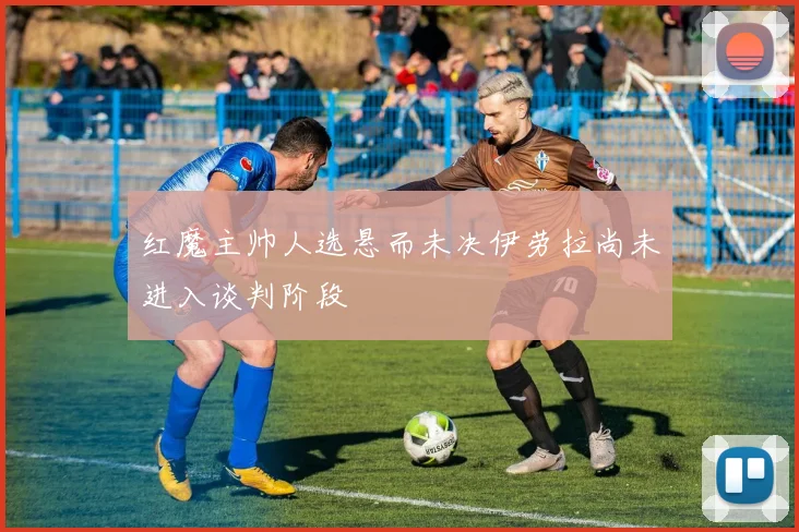 红魔主帅人选悬而未决伊劳拉尚未进入谈判阶段