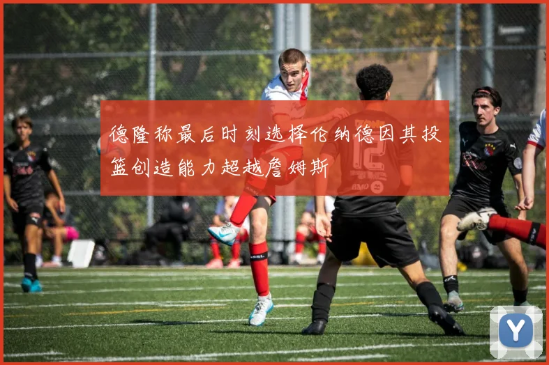 德隆称最后时刻选择伦纳德因其投篮创造能力超越詹姆斯