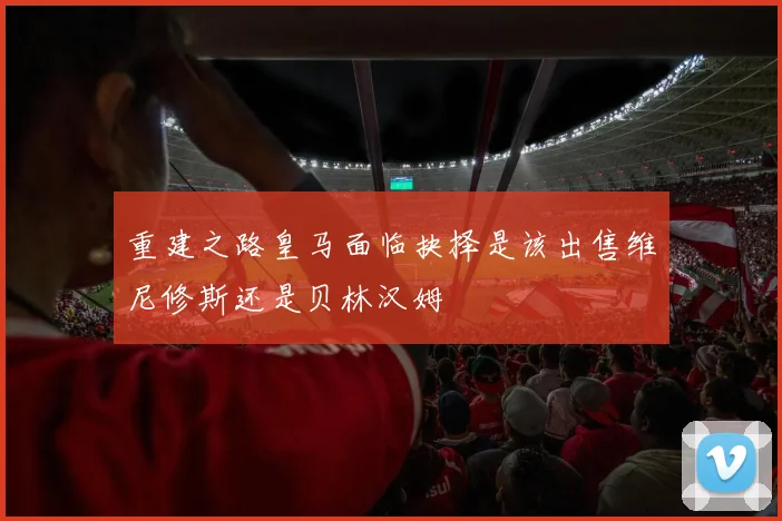 重建之路皇马面临抉择是该出售维尼修斯还是贝林汉姆