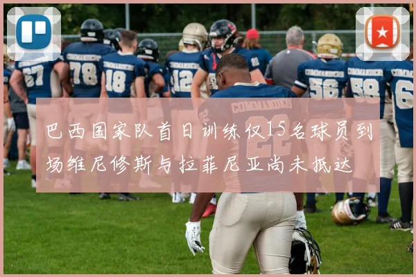 巴西国家队首日训练仅15名球员到场维尼修斯与拉菲尼亚尚未抵达