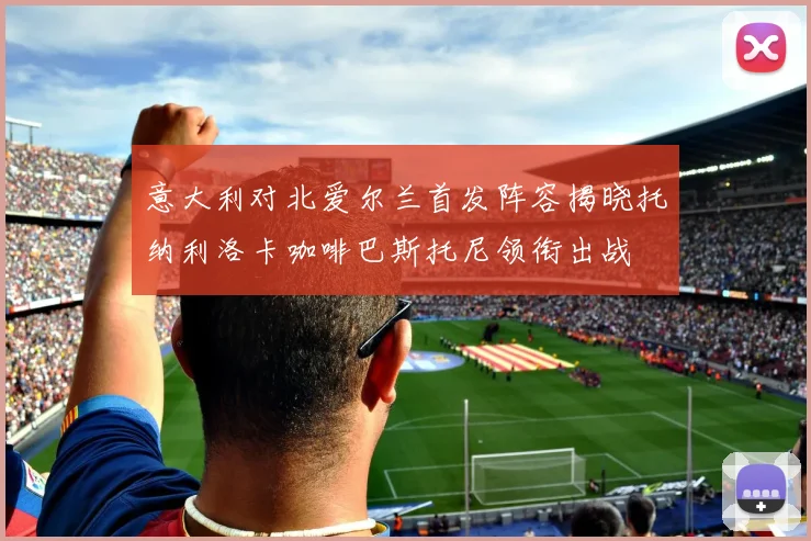 意大利对北爱尔兰首发阵容揭晓托纳利洛卡咖啡巴斯托尼领衔出战