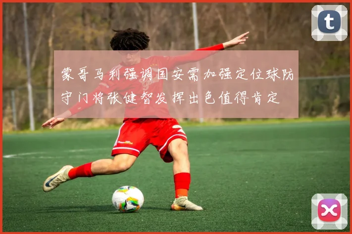 蒙哥马利强调国安需加强定位球防守门将张健智发挥出色值得肯定