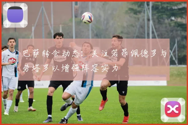 巴萨转会动态：关注若昂佩德罗与劳塔罗以增强阵容实力