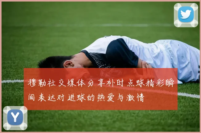 穆勒社交媒体分享补时点球精彩瞬间表达对进球的热爱与激情