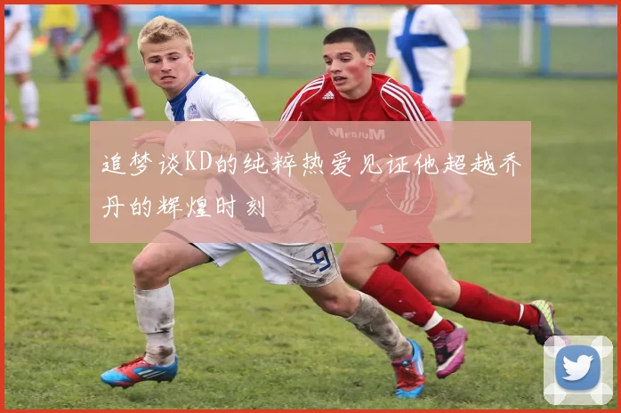 追梦谈KD的纯粹热爱见证他超越乔丹的辉煌时刻