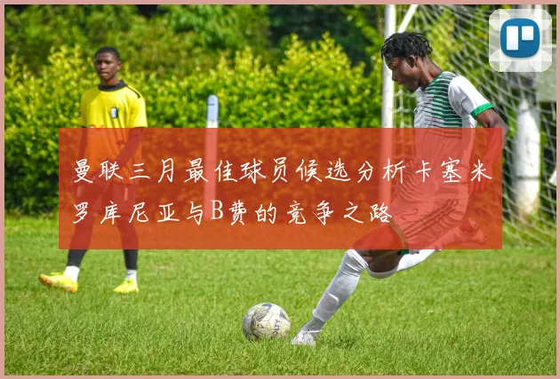 曼联三月最佳球员候选分析卡塞米罗库尼亚与B费的竞争之路