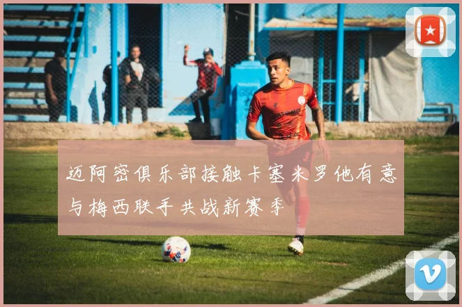 迈阿密俱乐部接触卡塞米罗他有意与梅西联手共战新赛季