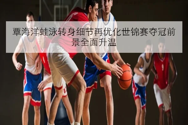 覃海洋蛙泳转身细节再优化世锦赛夺冠前景全面升温